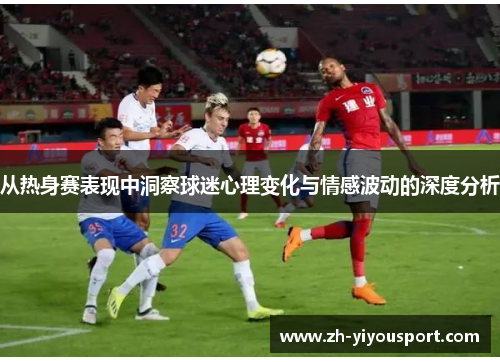从热身赛表现中洞察球迷心理变化与情感波动的深度分析
