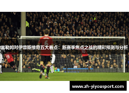 富勒姆对伊普斯维奇五大看点：新赛季焦点之战的精彩预测与分析