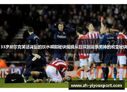 33岁胡尔克笑话背后的饮水减脂秘诀揭晓从巨汉到苗条男神的蜕变秘诀